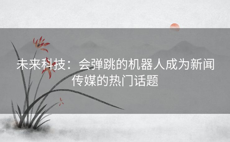 未来科技：会弹跳的机器人成为新闻传媒的热门话题