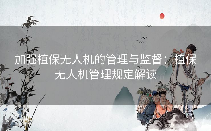 加强植保无人机的管理与监督：植保无人机管理规定解读
