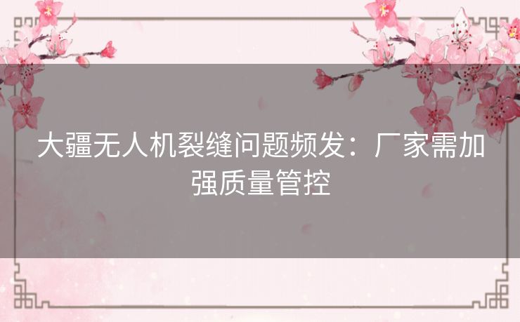大疆无人机裂缝问题频发：厂家需加强质量管控