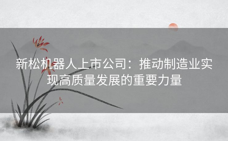 新松机器人上市公司：推动制造业实现高质量发展的重要力量