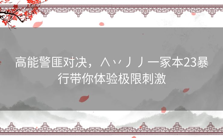 高能警匪对决，∧丷丿丿一冢本23暴行带你体验极限刺激