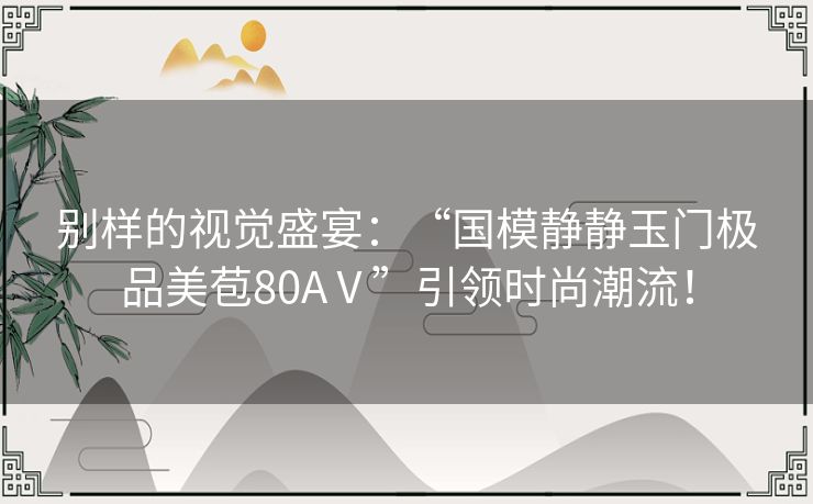 别样的视觉盛宴：“国模静静玉门极品美苞80AⅤ”引领时尚潮流！