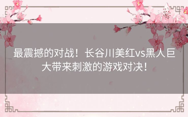 最震撼的对战！长谷川美红vs黑人巨大带来刺激的游戏对决！