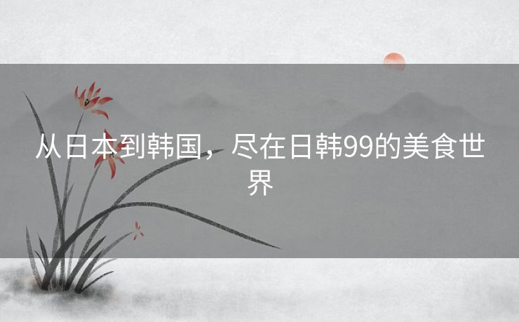从日本到韩国，尽在日韩99的美食世界