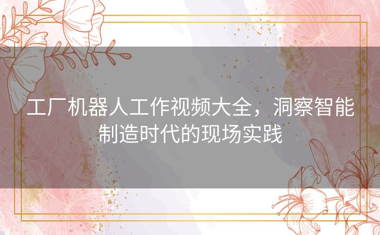 工厂机器人工作视频大全，洞察智能制造时代的现场实践