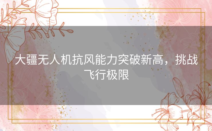 大疆无人机抗风能力突破新高，挑战飞行极限