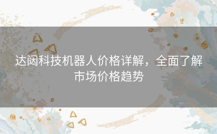 达闼科技机器人价格详解，全面了解市场价格趋势