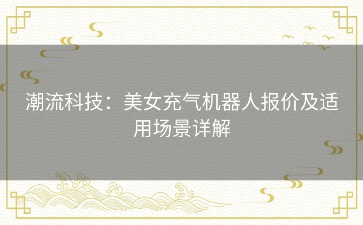 潮流科技：美女充气机器人报价及适用场景详解
