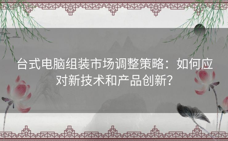 台式电脑组装市场调整策略：如何应对新技术和产品创新？