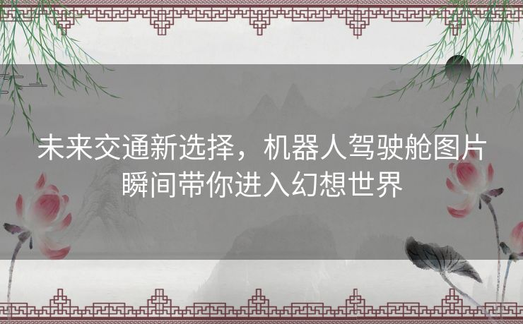 未来交通新选择，机器人驾驶舱图片瞬间带你进入幻想世界