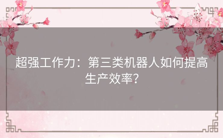 超强工作力：第三类机器人如何提高生产效率？
