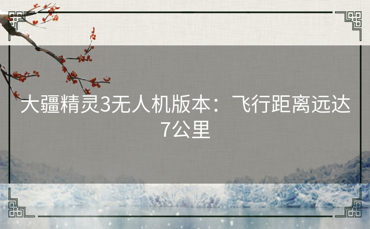 大疆精灵3无人机版本：飞行距离远达7公里