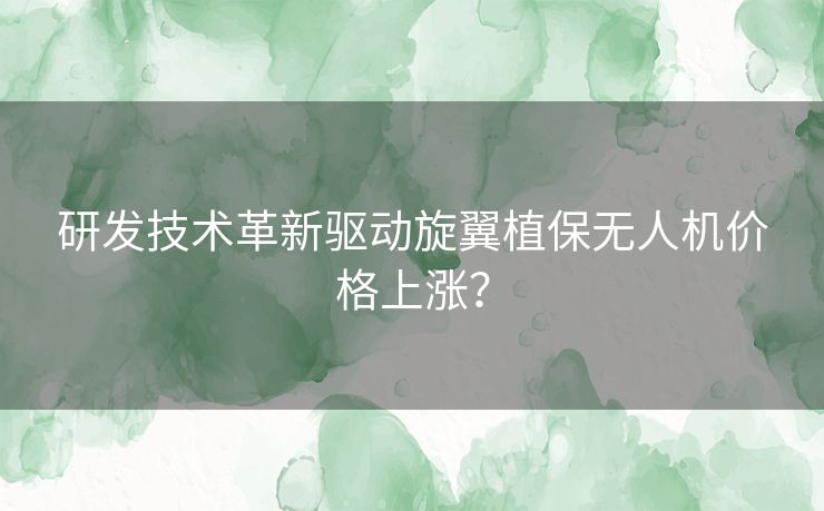 研发技术革新驱动旋翼植保无人机价格上涨？