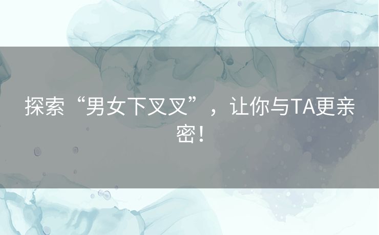 探索“男女下叉叉”，让你与TA更亲密！