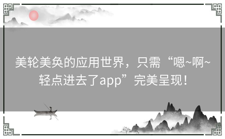美轮美奂的应用世界，只需“嗯~啊~轻点进去了app”完美呈现！