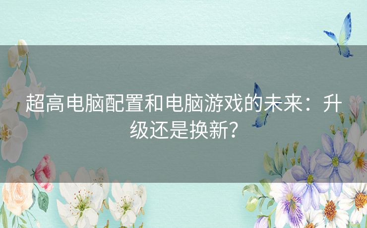 超高电脑配置和电脑游戏的未来：升级还是换新？