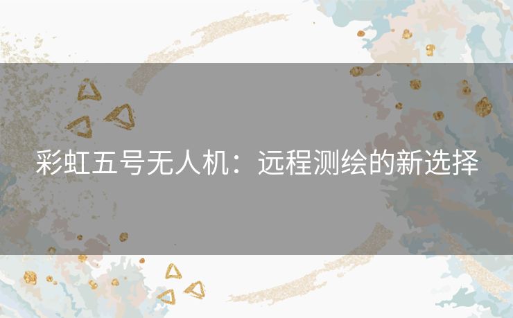 彩虹五号无人机：远程测绘的新选择
