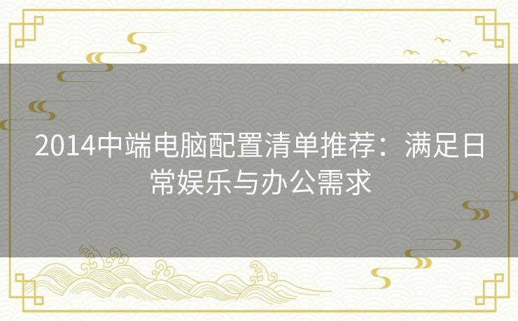 2014中端电脑配置清单推荐：满足日常娱乐与办公需求