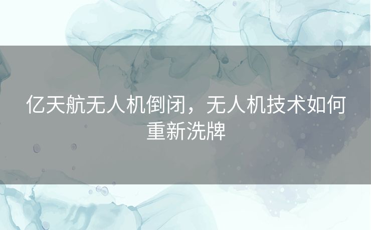 亿天航无人机倒闭，无人机技术如何重新洗牌