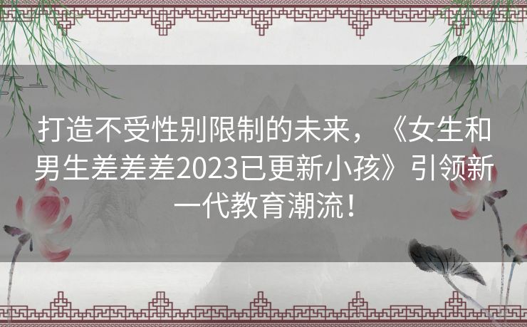 打造不受性别限制的未来，《女生和男生差差差2023已更新小孩》引领新一代教育潮流！