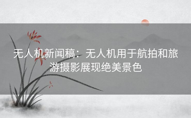 无人机新闻稿：无人机用于航拍和旅游摄影展现绝美景色