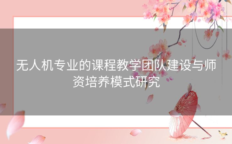 无人机专业的课程教学团队建设与师资培养模式研究
