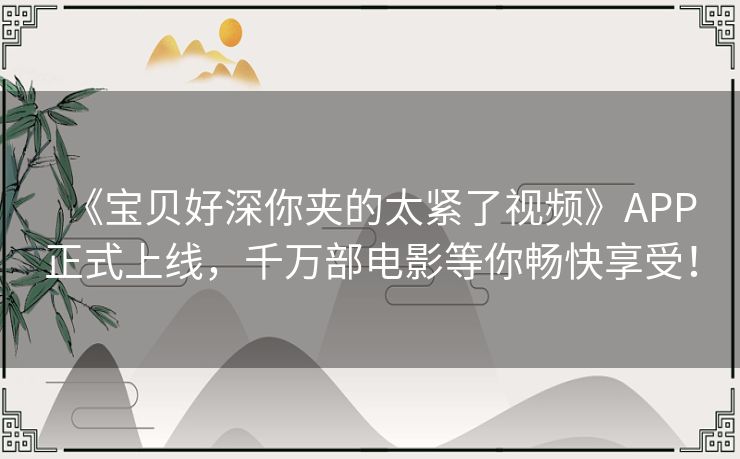 《宝贝好深你夹的太紧了视频》APP正式上线，千万部电影等你畅快享受！