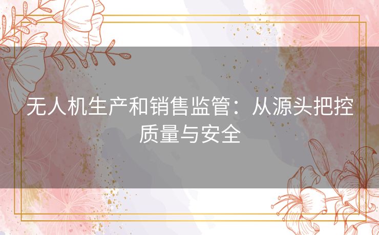 无人机生产和销售监管：从源头把控质量与安全
