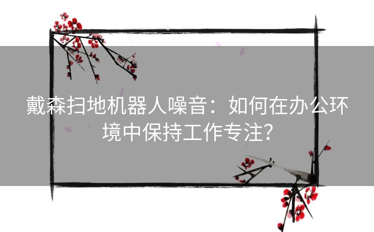 戴森扫地机器人噪音：如何在办公环境中保持工作专注？