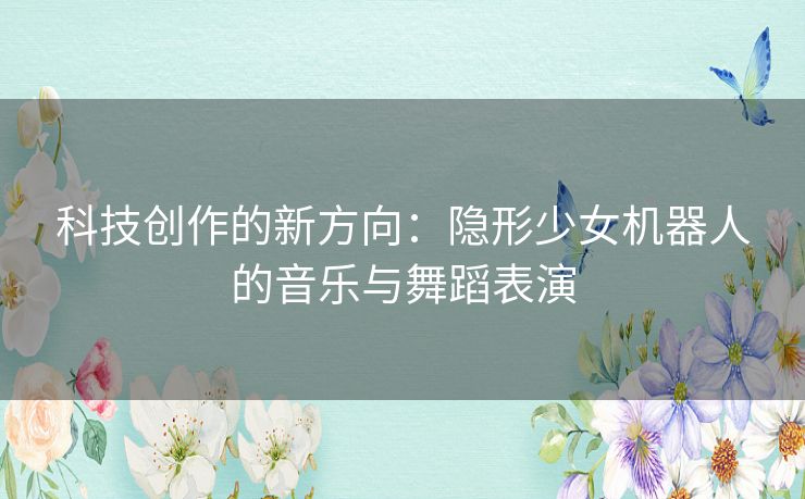 科技创作的新方向：隐形少女机器人的音乐与舞蹈表演