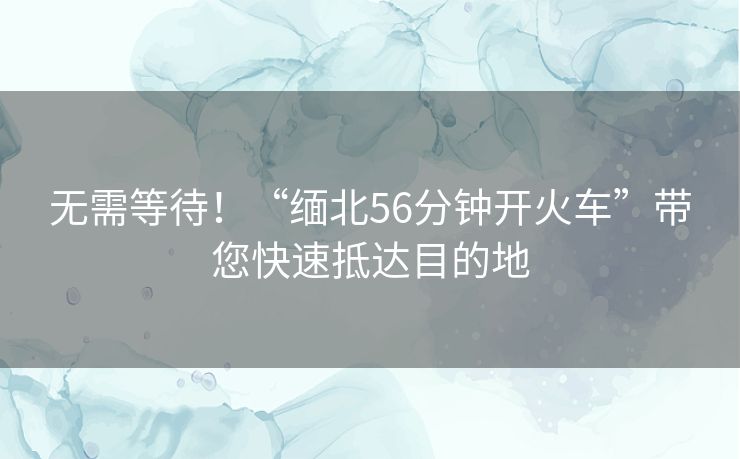 无需等待！“缅北56分钟开火车”带您快速抵达目的地