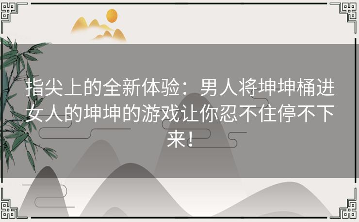 指尖上的全新体验：男人将坤坤桶进女人的坤坤的游戏让你忍不住停不下来！