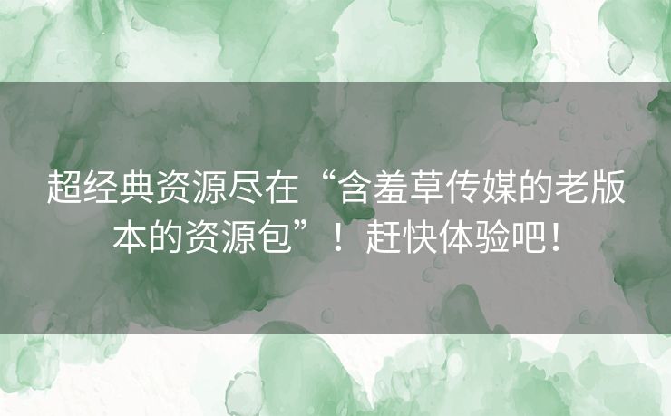 超经典资源尽在“含羞草传媒的老版本的资源包”！赶快体验吧！