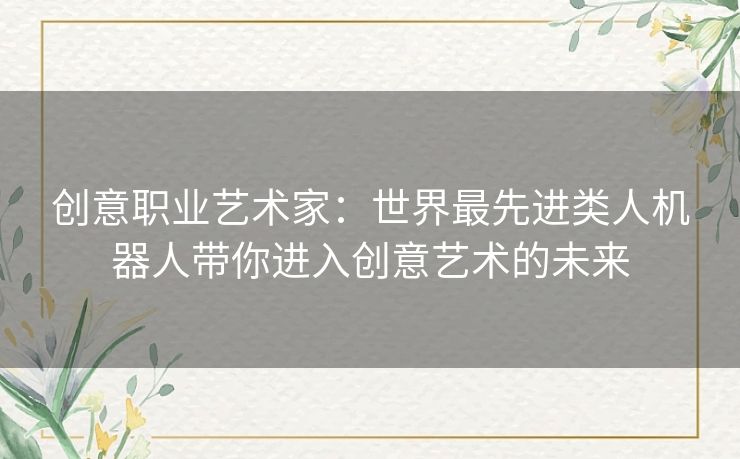 创意职业艺术家：世界最先进类人机器人带你进入创意艺术的未来
