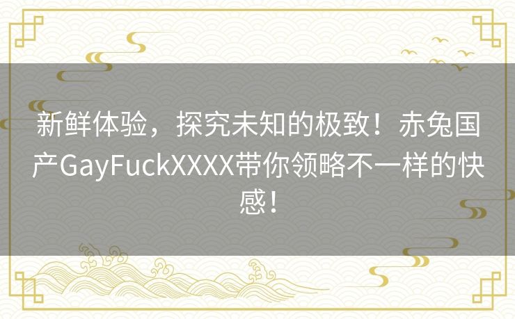 新鲜体验，探究未知的极致！赤兔国产GayFuckXXXX带你领略不一样的快感！