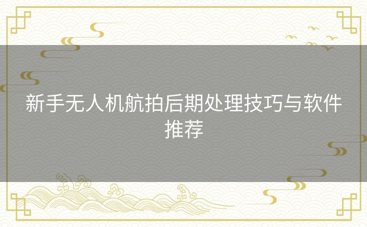 新手无人机航拍后期处理技巧与软件推荐