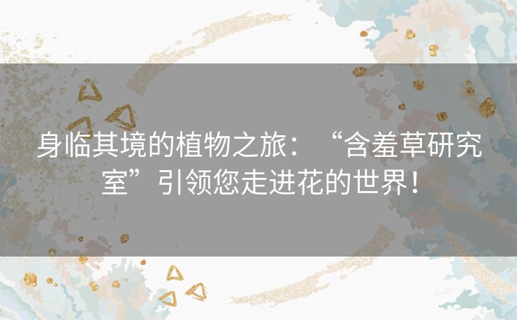 身临其境的植物之旅：“含羞草研究室”引领您走进花的世界！