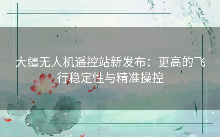 大疆无人机遥控站新发布：更高的飞行稳定性与精准操控
