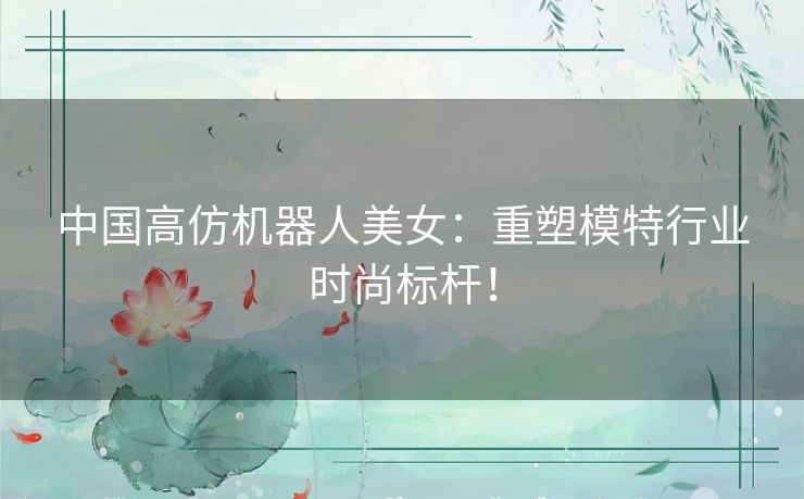 中国高仿机器人美女：重塑模特行业时尚标杆！