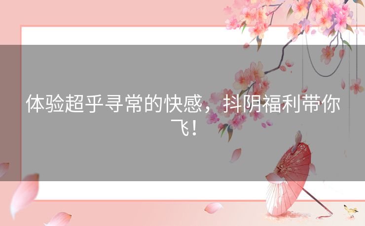 体验超乎寻常的快感，抖阴福利带你飞！