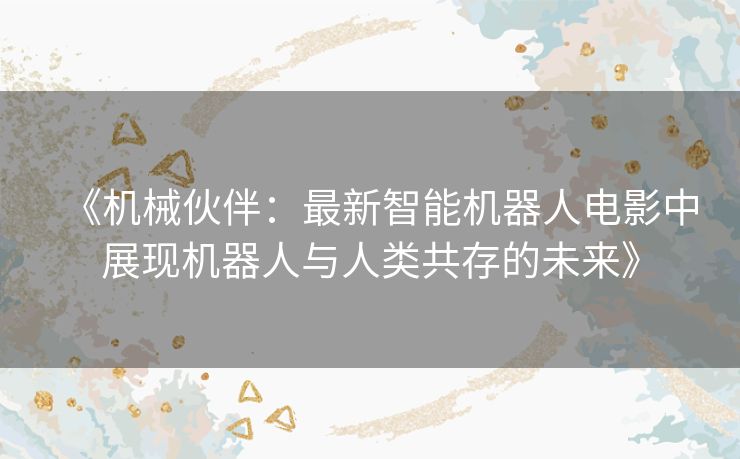 《机械伙伴：最新智能机器人电影中展现机器人与人类共存的未来》