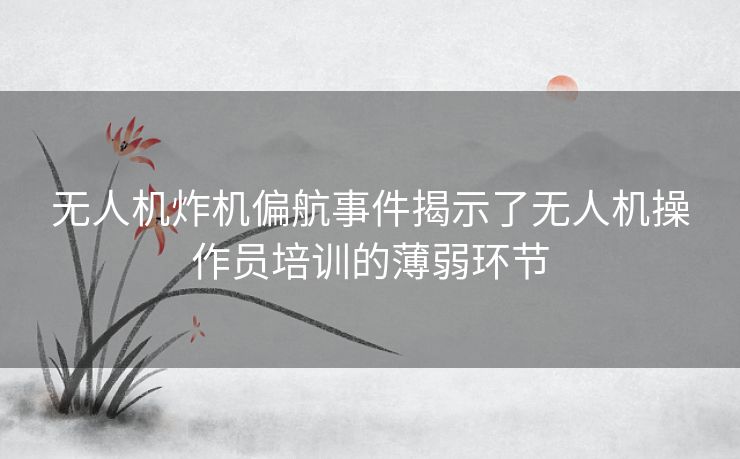 无人机炸机偏航事件揭示了无人机操作员培训的薄弱环节