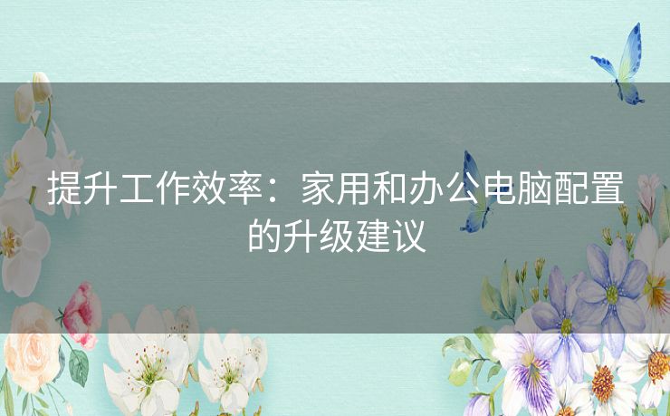 提升工作效率：家用和办公电脑配置的升级建议