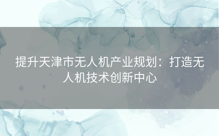 提升天津市无人机产业规划：打造无人机技术创新中心