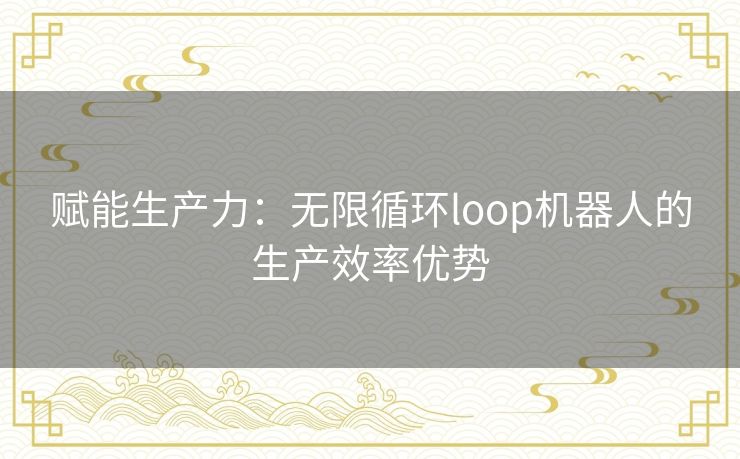 赋能生产力：无限循环loop机器人的生产效率优势