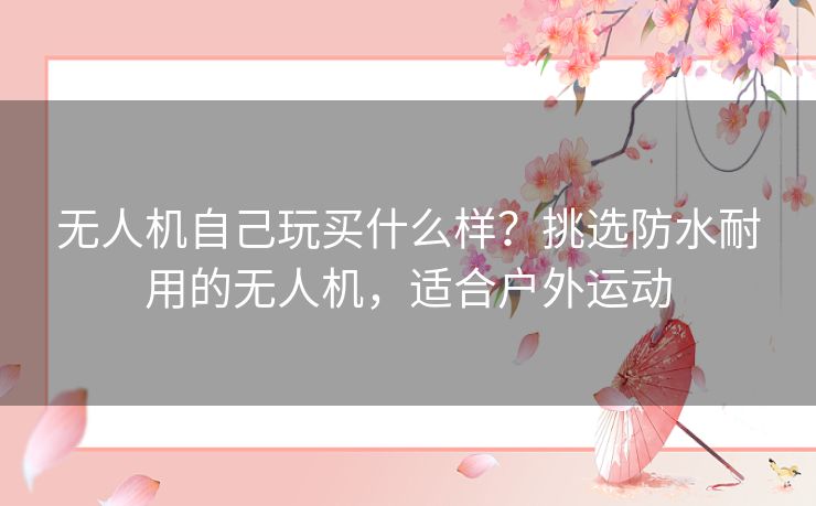 无人机自己玩买什么样？挑选防水耐用的无人机，适合户外运动