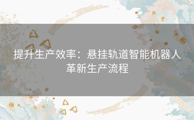 提升生产效率：悬挂轨道智能机器人革新生产流程