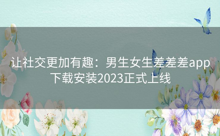 让社交更加有趣：男生女生差差差app下载安装2023正式上线