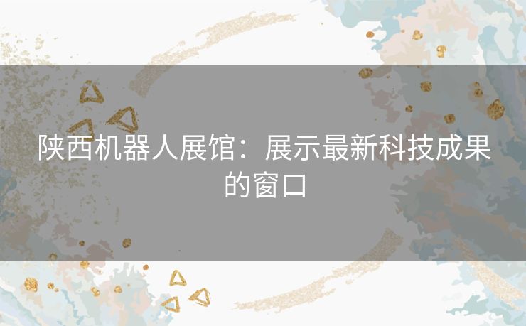 陕西机器人展馆：展示最新科技成果的窗口