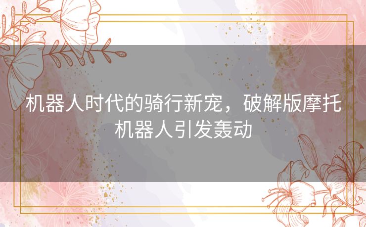机器人时代的骑行新宠，破解版摩托机器人引发轰动